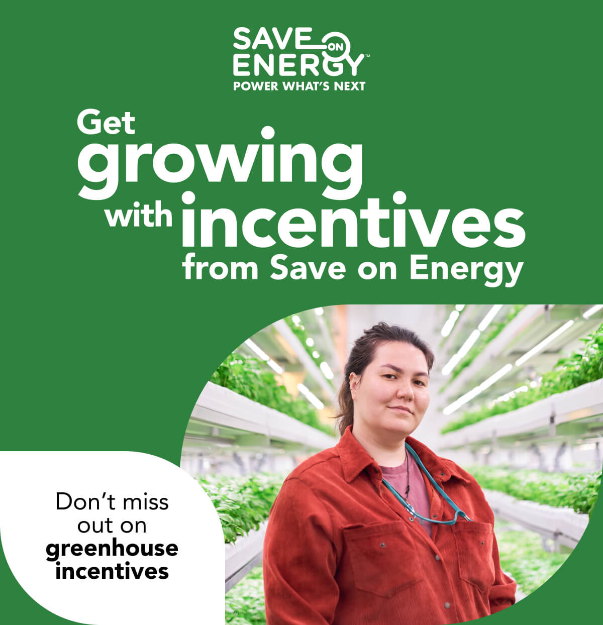 Save on Energy, power what’s next. Get growing with incentives from Save on Energy. Don’t miss out on greenhouse incentives: Image of a greenhouse labourer standing in the aisle of a well-lit plant nursery. The aisle is lined by large rows of healthy greenery, extending far into the distance.