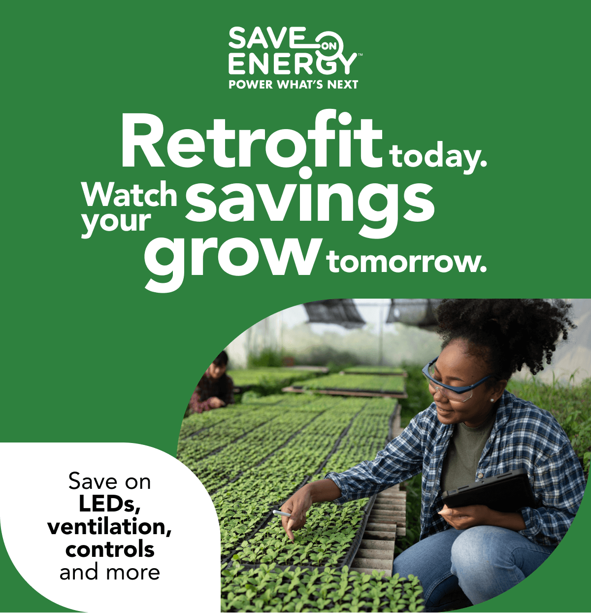 Save on Energy, Power What's Next. Retrofit today. Watch your savings grow tomorrow. Save on LEDs, ventilation, controls and more: Image of a greenhouse employee holding a tablet while examining a large row of green crops. The image is cropped into a curvilinear shape resembling a leaf.