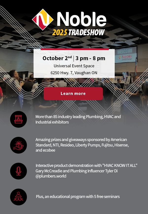 Noble's 2025 Fall Tradeshow. October 2nd, 3 pm - 8 pm at Universal Event Space - 6250 Hwy. 7, Vaughan ON [Button] Learn more - More than 85 industry leading Plumbing, HVAC and Industrial exhibitors - Amazing prizes and giveaways sponsored by American Standard, NTI, Resideo, Liberty Pumps, Fujitsu, Hisense, and ecobee - Interactive product demonstration with 