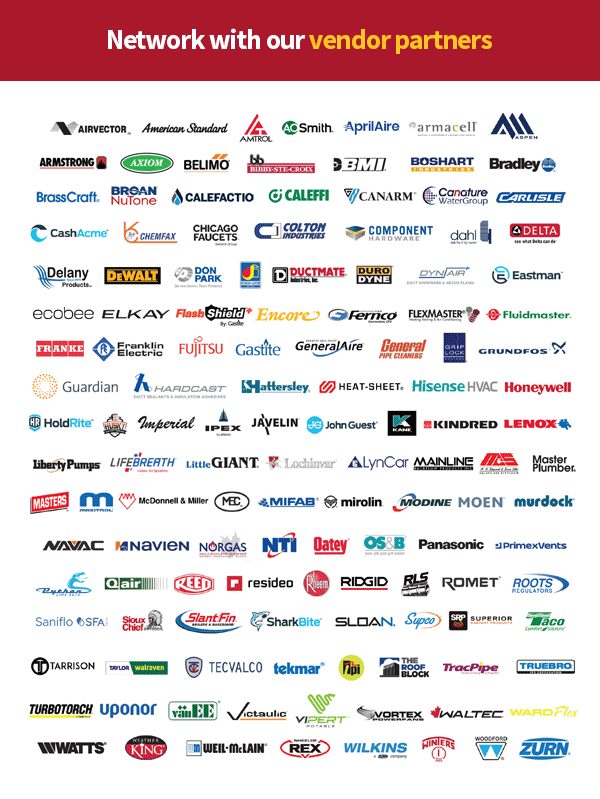 Network with our vendor partners - AIRVECTOR - American Standard - AMTROL - AOSMith - AprilAire - armacell - Aspen - ARMSTRONG - AXIOM - BELIMO - bb BIBBY-STE-CROIX - BMI - BOSHART - Bradley - BrassCraft - Broan NuTone - CALEFACTIO - CALEFFI - CANARM - Canature Water Group - Carlisle - CashAcme - CHEMFAX - CHICAGO FAUCETS - Colton Industries - Component Hardware - dahl - Delta - Delany - DeWALT - DON PARK - Dundas + Jafine - DUCTMATE - DURODYNE - Dyn Air - Eastman - ecobee - Elkay - Flash Shield - Encore - Fernco - Flexmaster - Fluidmaster - Franke - Franklin Electric - Fujitsu - Gastite - GeneralAire - General Pipe Cleaners - Grip Lock - Grundfos - Guardian - Hardcast - Hattersley - HEAT-SHEET - Hisisense HVAC - Honeywell - HoldRite - HUSKY - Imperial - IPEX - JAVELIN - John Guest - KANE - KINRED - LENOX - Liberty Pumps - LifeBreath - LittleGIANT - Lochinvar - LynCar - Mainline - MAS - Master Plumber - Masters - Maxitrol - McDonnell & Miller - MEC - MIFAB - mirolin - Modine - MOEN - Murdock - NAVAC - NAVIEN - NORGAS - NTI - Oatey - OS&B - Panasonic - Primexvents - Python Line Sets - Q air - REED - resideo - Rheem - RIDGID - RLS - ROMET - ROOTS - Saniflo - SFA Group - Sioux Chief - SlantFin Boilers & Baseboards - SharkBite - SLOAN - Supco - Superior - Taco - Tarrison - Taylor Walraven - Tecvalco - tekmar - tpi - THE ROOF BLOCK - TracPipe - TRUEBRO - TurboTorch - uponor - vanEE - Victaulic - Vipert Potable - Vortex Power Fans - Waltec - WARDFlex - Watts - Weather King - Webstone - Weil-McLain - WHEELER REX - Wilkins - WINTERS - WOODFORD - ZURN