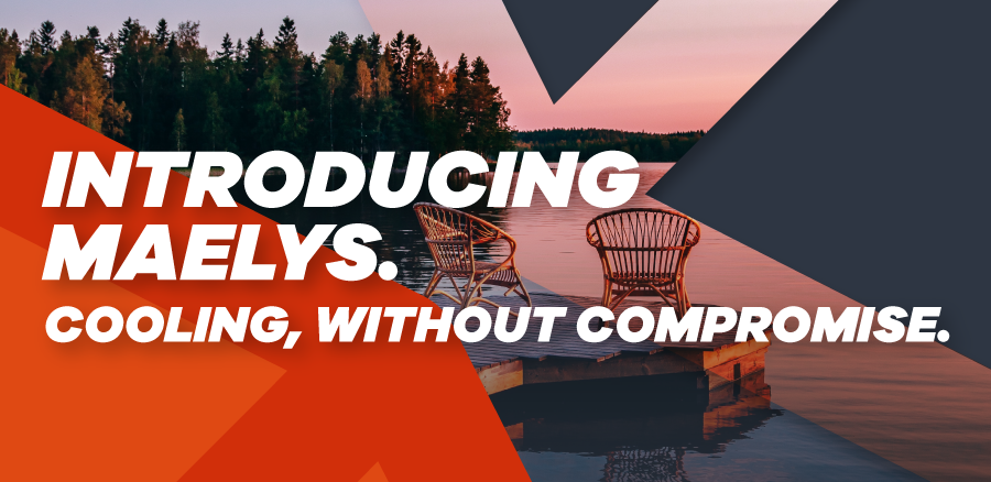 INTRODUCING Maelys. COOLING, WITHOUT COMPROMISE.